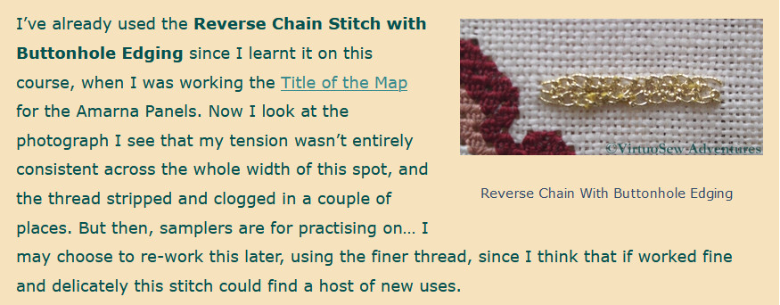 Text from another post of my blog, reading:
I’ve already used the Reverse Chain Stitch with Buttonhole Edging since I learnt it on this course, when I was working the Title of the Map for the Amarna Panels. Now I look at the photograph I see that my tension wasn’t entirely consistent across the whole width of this spot, and the thread stripped and clogged in a couple of places. But then, samplers are for practising on… I may choose to re-work this later, using the finer thread, since I think that if worked fine and delicately this stitch could find a host of new uses.